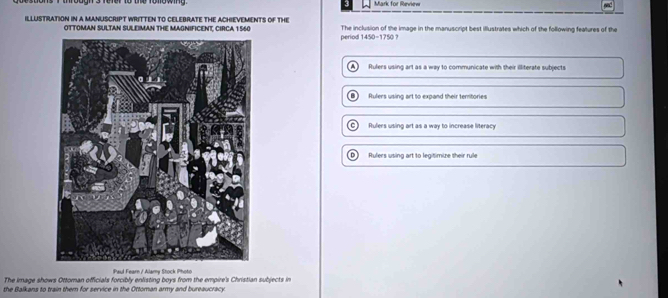 Mark for Review
ILLUSTRATION IN A MANUSCRIPT WRITTEN TO CELEBRATE THE ACHIEVEMENTS OF THe The inclusion of the image in the manuscript best illustrates which of the following features of the
OTTOMAN SULTAN SULEIMAN THE MAGNIFICENT, CIRCA 1560
period 1450-1750 ?
A Rulers using art as a way to communicate with their illiterate subjects
5 1 Rulers using art to expand their territories
C Rulers using art as a way to increase literacy
Rulers using art to legitimize their rule
Paul Fearn / Alamy Stock Photó
The image shows Ottoman officials forcibly enlisting boys from the empire's Christian subjects in
the Balkans to train them for service in the Ottoman army and bureaucracy.