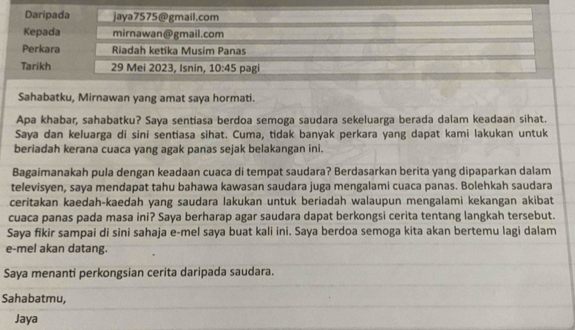 Daripada jaya7575@gmail.com 
Kepada mirnawan@gmail.com 
Perkara Riadah ketika Musim Panas 
Tarikh 29 Mei 2023, Isnin, 10:45 pagi 
Sahabatku, Mirnawan yang amat saya hormati. 
Apa khabar, sahabatku? Saya sentiasa berdoa semoga saudara sekeluarga berada dalam keadaan sihat. 
Saya dan keluarga di sini sentiasa sihat. Cuma, tidak banyak perkara yang dapat kami lakukan untuk 
beriadah kerana cuaca yang agak panas sejak belakangan ini. 
Bagaimanakah pula dengan keadaan cuaca di tempat saudara? Berdasarkan berita yang dipaparkan dalam 
televisyen, saya mendapat tahu bahawa kawasan saudara juga mengalami cuaca panas. Bolehkah saudara 
ceritakan kaedah-kaedah yang saudara lakukan untuk beriadah walaupun mengalami kekangan akibat 
cuaca panas pada masa ini? Saya berharap agar saudara dapat berkongsi cerita tentang langkah tersebut. 
Saya fikir sampai di sini sahaja e-mel saya buat kali ini. Saya berdoa semoga kita akan bertemu lagi dalam 
e-mel akan datang. 
Saya menanti perkongsian cerita daripada saudara. 
Sahabatmu, 
Jaya