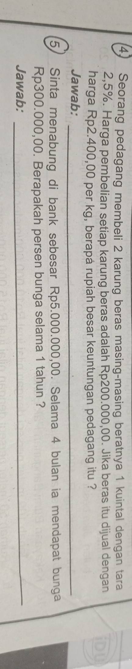 Seorang pedagang membeli 2 karung beras masing-masing beratnya 1 kuintal dengan tara
2,5%. Harga pembelian setiap karung beras adalah Rp200.000,00. Jika beras itu dijual dengan iDU 
harga Rp2.400,00 per kg, berapá rupiah besar keuntungan pedagang itu ? 
Jawab:_ 
5) Sinta menabung di bank sebesar Rp5.000.000,00. Selama 4 bulan ia mendapat bunga
Rp300.000,00. Berapakah persen bunga selama 1 tahun ? 
Jawab:_