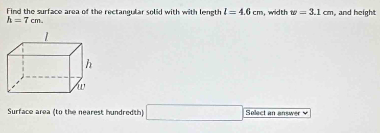 Find the surface area of the rectangular solid with with length l=4.6cm , width w=3.1cm , and height
h=7cm. 
Surface area (to the nearest hundredth) □ Select an answer