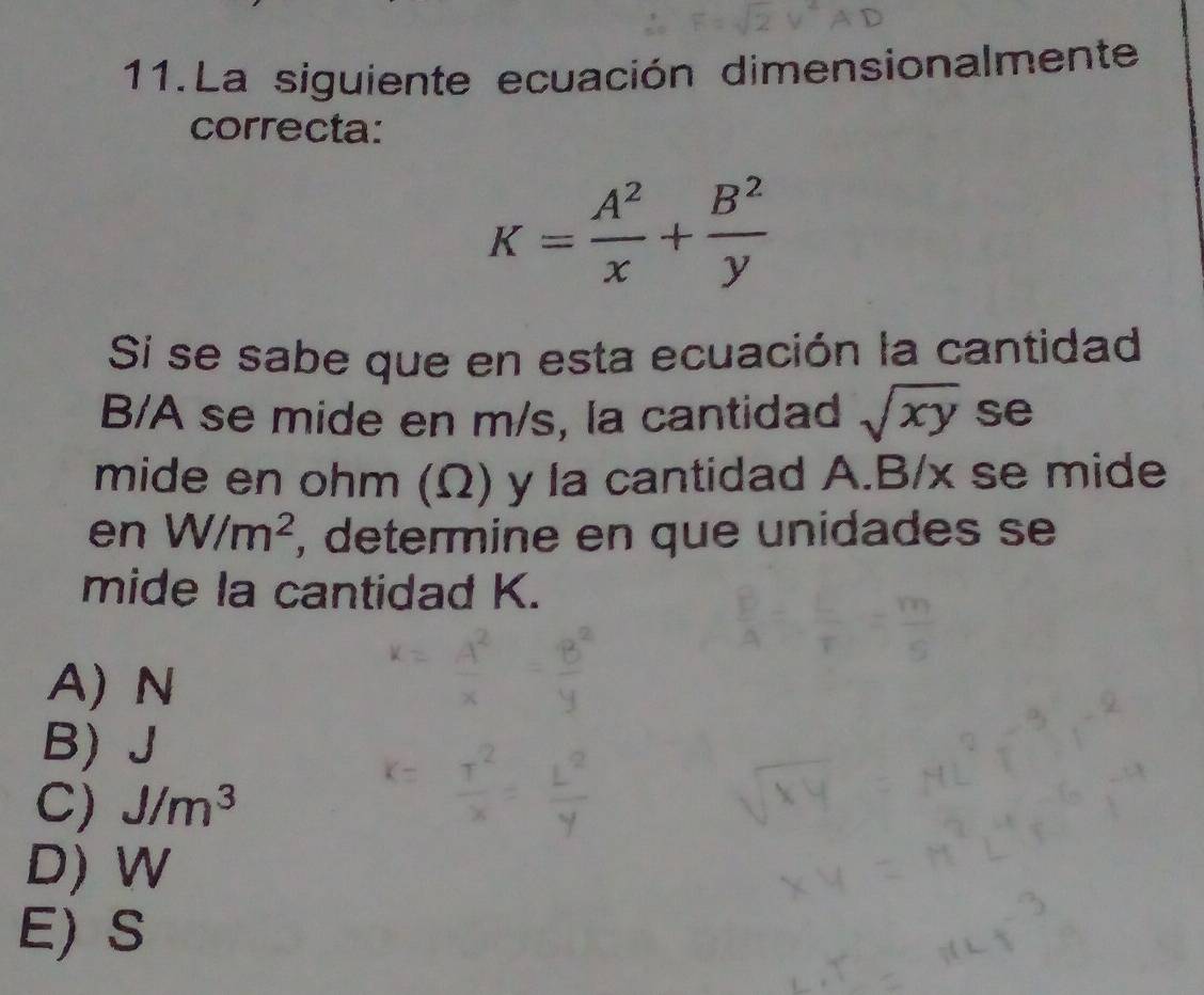 La siguiente ecuación dimensionalmente
correcta:
K= A^2/x + B^2/y 
Si se sabe que en esta ecuación la cantidad
B/A se mide en m/s, la cantidad sqrt(xy) se
mide en ohm (Ω) y la cantidad A. B/x se mide
en W/m^2 , determine en que unidades se
mide la cantidad K.
A) N
B) J
C) J/m^3
D) W
E) S