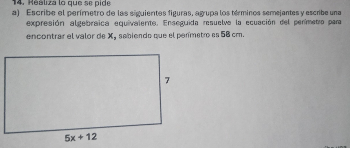 Realiza lo que se pide
a) Escribe el perímetro de las siguientes figuras, agrupa los términos semejantes y escribe una
expresión algebraica equivalente. Enseguida resuelve la ecuación del perímetro para
encontrar el valor de X, sabiendo que el perímetro es 58 cm.