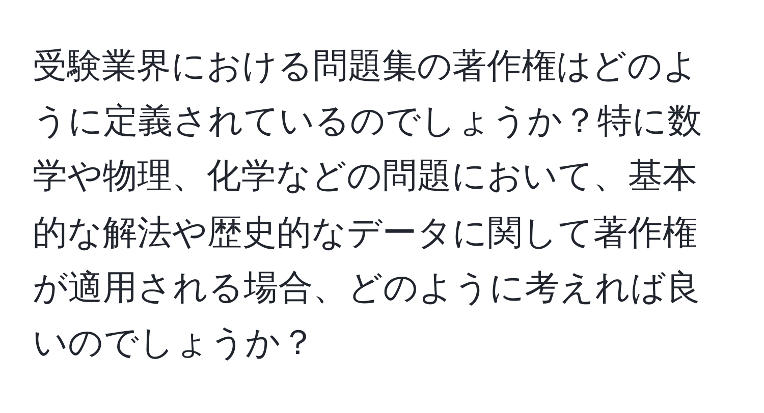 受験業界における問題集の著作権はどのように定義されているのでしょうか？特に数学や物理、化学などの問題において、基本的な解法や歴史的なデータに関して著作権が適用される場合、どのように考えれば良いのでしょうか？