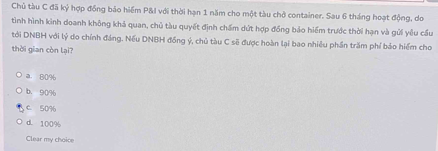 Chủ tàu C đã ký hợp đồng bảo hiểm P&l với thời hạn 1 năm cho một tàu chở container. Sau 6 tháng hoạt động, do
tình hình kinh doanh không khả quan, chủ tàu quyết định chấm dứt hợp đồng bảo hiểm trước thời hạn và gửi yêu cầu
tới DNBH với lý do chính đáng. Nếu DNBH đồng ý, chủ tàu C sẽ được hoàn lại bao nhiêu phần trăm phí bảo hiểm cho
thời gian còn lại?
a. 80%
b. 90%
c. 50%
d. 100%
Clear my choice