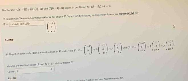 Die Punkte A(1|-2|2), B(1|0|-3) und C(0|-1|-3) liegen in der Ebene E:(overline x-overline x_0)· vector n=0
a) Bestimmen Sie einen Normalenvektor Ä der Ebene E. Geben Sie ihre Lösung im folgenden Format an: matrix ([x],[y],[z])
vector n=|matralpha ([-5],[5],[2]) beginpmatrix -5 5 2endpmatrix
Richtig 
b) Gegeben seien außerdem die beiden Ebenen F und G mit F:overline x=beginpmatrix -4 5 -1endpmatrix +lambda beginpmatrix -2 4 -15endpmatrix +mu beginpmatrix 1 3 -5endpmatrix und G:overline x=beginpmatrix -4 5 -1endpmatrix +lambda beginpmatrix 1 -5 15endpmatrix +mu beginpmatrix -3 -1 22endpmatrix. 
Welche der beiden Ebenen F und G ist parallel zur Ebene B? 
Ebene F : 
Richtig 
an Sie Ihr Ergebeis auf zwei Nachkommastellen.