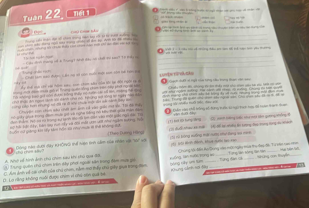 Tuan 22 Tiết 1
"V trong su shuyhe
c6 trách med 7 thăm cả Huy  cg hi
giâu lộng nhân l         
Gia li hình lnh sa sành có trong câu chuyện thên và sâu tủc dụng của
a Đọc Chú chim sâu
S   le sut dyng hu s arn so sntby 
Trung cần thận đạt tổ chim trong bàn tay rồi từ từ trượt xuống, to_
con chim sâu đang ngủ say trong chiếc tổ âm ấp. Anh tới đã nhiều tân_
nuôi chím, nhưng tối chưa thấy con chim nào mời chỉ lác đặc vat sợi loon_
2  V161 2 - 3 cầu nà về những điểu am tàm đố trổ niện tam yàu thương
la như thể
với loài vật.
Tôi hơi ngần ngại:
_
Cậu định mang về à Trung? Nhớ đâu nó chết thì sao? Tờ thấy nó_
_
bó quái
Trung chác nịch:
Chết làm sao được. Lần nọ tớ còn nuôi một con còn bé hơn thể
này cơ. Luyện từ và câu
Ấy thể mà chỉ vài hôm sau, con chim sâu của tôi lại đột ngột ra đị  1 Gạch dưới vị ngữ của từng câu trong đoạn văn sau:
trong một đêm mưa gió vì Trung quên lồng chim trên đây phơi ngoài sân Chiều hôm đó, chúng tôi tìm thấy một chú chem sâu bó xiu. Mát nó ươn
Tối không bao giờ còn được trông thấy nó rườn cái cổ lên, miệng há rộng ướt như ngâm sương. Hai cánh ưới nhẹp, rũ xuống, Chúng tới bên quyết
chờ thức ăn ngon lành tôi dành cho nó. Những sợi lông tơ ngày nào dần đình mang chú chim sâu bố bóng ấy về nuổi. Nhưng trong một đâm mua
cứng cáp hơn nhưng nó đã ra đi khi chưa một lần sải cánh bay lên bão, Trung đã quân chú chim sâu ngoài sân, Chú chim sâu đã ra đi, để lại
Chuyện con chim sâu chết ám ảnh cả vào giấc mơ tôi. Tôi đã thấy trong tôi nhiều nuổi tiếc, đau xột.
nó giấy giua trong đêm mưa gió và nghe tiếng nó kêu thát giữa màn đêm  2  Điển vào chỗ trống số đứng trước từ ngữ thích hợp để hoàn thành đoạn
đen thằm. Nó cơ ro trong sự lạnh lõo rồi lịm dần vào một giấc ngũ dài, Tôi văn dưới đây:
buồn cứ giang kín lấy tâm hồn tôi như mưa lê thê không dứ (1) bơi lội tung tâng (2) xanh biêng biếc như một tấm gương khổng lộ
sợ hãi bật dậy, bàn tay run rấy và đôi mắt ươn ướt như ngậm sương. Nỗi
(Theo Dương Hằng) (3) đuổi nhau xa mãi (4) để lại nhiều ấn tượng đẹp trong lòng du khách
Dòng nào dưới đây KHÔNG thể hiện tình cảm của nhân vật "tôi" với (5) rủ bóng xuống mật nước như đang soi minh
(6) trôi lệnh đệnh, khua nước lao xao
1) chú chim sâu?
A. Nhớ về hình ảnh chú chim sau khi chú qua đời. Chúng tôi đến Ao Dong vào một ngày mùa thu đẹp đã. Từ trên cao nhìn
(B) Trung quên chú chim trên dây phơi ngoài sân trong đêm mưa gió. xuống, làn nước trong ao Từng lần sóng lần tân _, Hai bên bờ,
C. Ám ảnh về cái chết của chú chim, nằm mơ thấy chú giãy giua trong đêm. bóng cāy um tùm_   Từng đàn cá _.  Những con thuyền_
tày cùùng có niển tược an phá thiển ngng lig , theh thng vệt . I cah nh
D. Lo rằng không nuôi được chìm vì chú còn quá bé. Khung cảnh nơi đây_
12  hài táp cùng có niện thựu và phát tiến hăng lục - hcn siếng việt. 4 tàp này