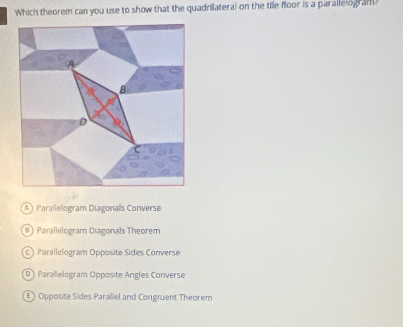 Which theorem can you use to show that the quadrilateral on the tile floor is a parallelogram?
AParallelogram Diagonals Converse
B) Parallelogram Diagonals Theorem
) Parallelogram Opposite Sides Converse
D) Parallelogram Opposite Angles Converse
E) Opposite Sides Parallel and Congruent Theorem