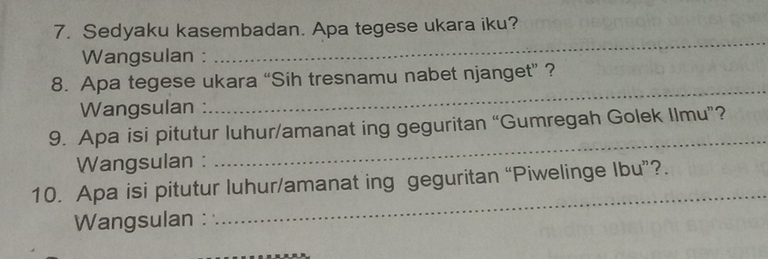 Sedyaku kasembadan. Apa tegese ukara iku? 
Wangsulan : 
_ 
_ 
8. Apa tegese ukara “Sih tresnamu nabet njanget” ? 
Wangsulan : 
_ 
9. Apa isi pitutur luhur/amanat ing geguritan “Gumregah Golek Ilmu”? 
Wangsulan : 
_ 
10. Apa isi pitutur luhur/amanat ing geguritan “Piwelinge Ibu”?. 
Wangsulan :