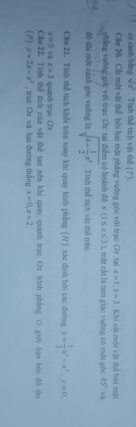 có cạnh bǎng sqrt(x^3). Tính thể tích vật thể (T). 
Câu 20. Cắt một vật thể bởi hai mặt phẳng vuông góc với trục Ox tại x=1; x=3. Khi cắt một vật thể bởi mặt 
phẳng vuông góc với trục Ox tại điểm có hoành độ x(1≤ x≤ 3) , mặt cắt là tam giác vuông có một góc 45° và 
độ dài một cạnh góc vuông là sqrt(4-frac 1)2x^2. Tính thể tích vật thể trên. 
Câu 21. Tính thể tích khối tròn xoay khi quay hình phẳng (H) xác định bởi các đường y= 1/3 x^3-x^2, y=0,
x=0 và x=3 quanh trục Ox. 
Câu 22. Tính thể tích của vật thể tạo nên khi quay quanh trục Ox hình phẳng D giới hạn bởi đồ thị 
(P): y=2x-x^2 , trục Ox và hai đường thẳng x=0, x=2.