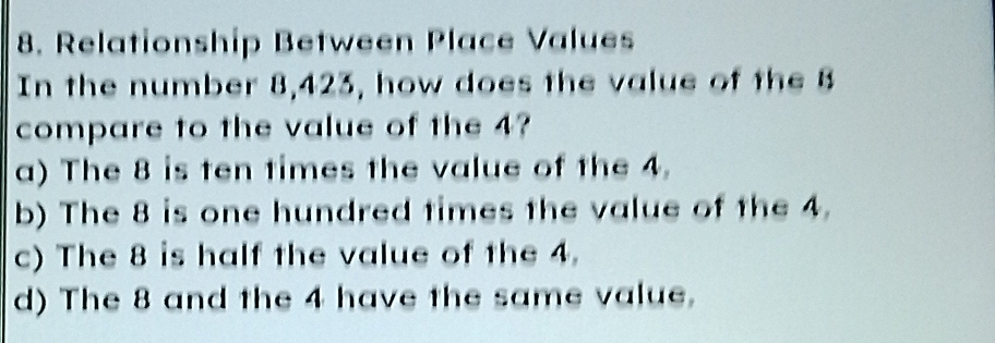 Relationship Between Place Values
In the number 8, 423, how does the value of the B
compare to the value of the 4?
a) The 8 is ten times the value of the 4.
b) The 8 is one hundred times the value of the 4.
c) The 8 is half the value of the 4.
d) The 8 and the 4 have the same value.