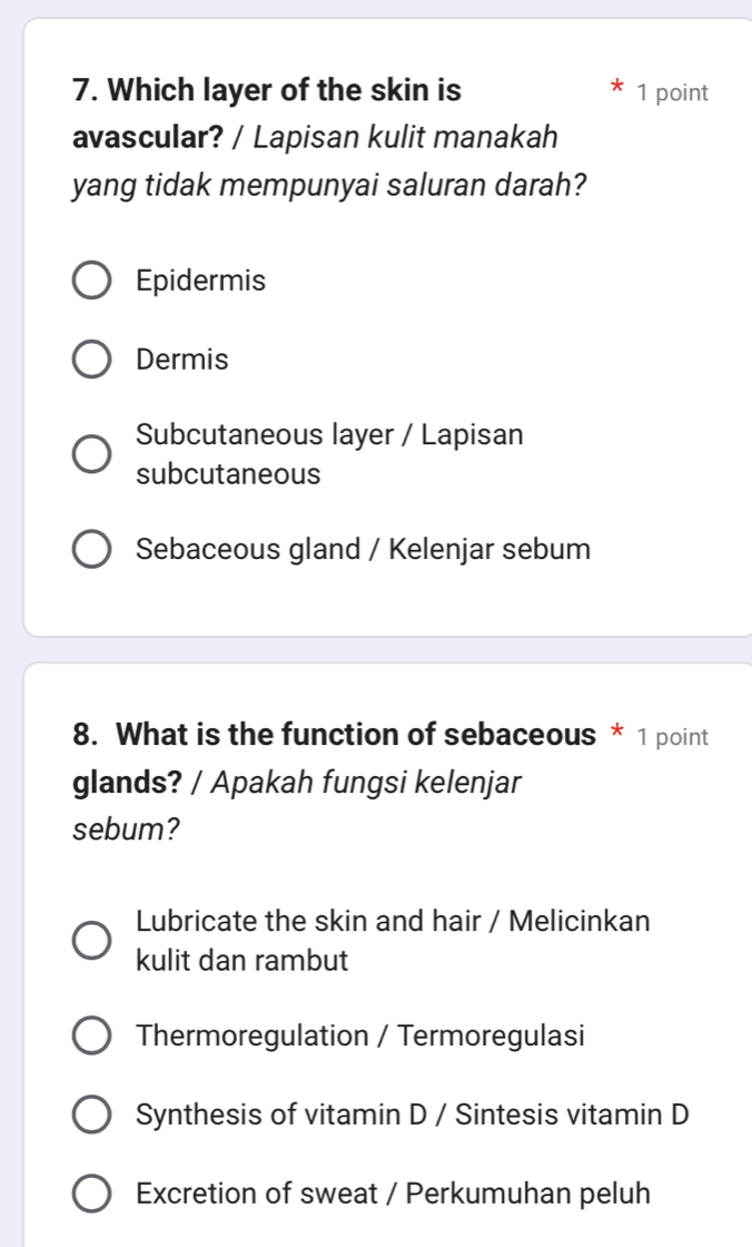 Which layer of the skin is 1 point
avascular? / Lapisan kulit manakah
yang tidak mempunyai saluran darah?
Epidermis
Dermis
Subcutaneous layer / Lapisan
subcutaneous
Sebaceous gland / Kelenjar sebum
8. What is the function of sebaceous * 1 point
glands? / Apakah fungsi kelenjar
sebum?
Lubricate the skin and hair / Melicinkan
kulit dan rambut
Thermoregulation / Termoregulasi
Synthesis of vitamin D / Sintesis vitamin D
Excretion of sweat / Perkumuhan peluh