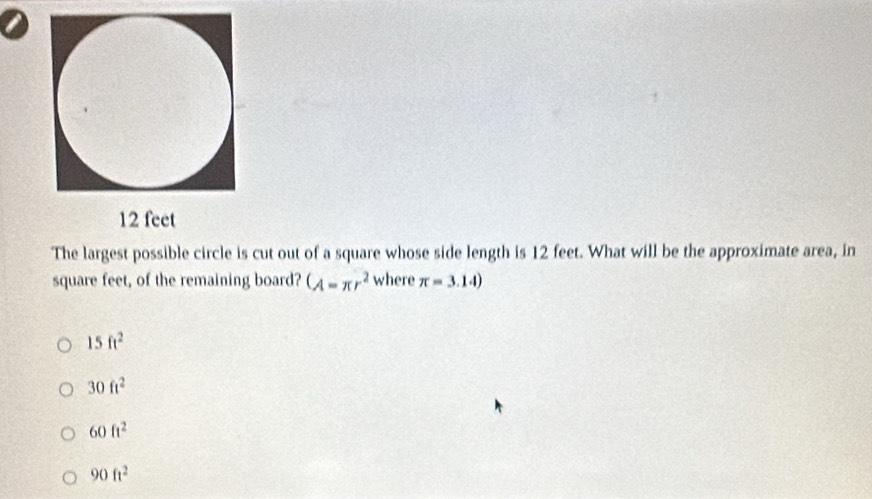 The largest possible circle is cut out of a square whose side length is 12 feet. What will be the approximate area, in
square feet, of the remaining board? (A=π r^2 where π =3.14)
15ft^2
30ft^2
60ft^2
90ft^2