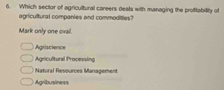 Which sector of agricultural careers deals with managing the profitability of
agricultural companies and commodities?
Mark only one oval.
Agriscience
Agricultural Processing
Natural Resources Management
Agribusiness