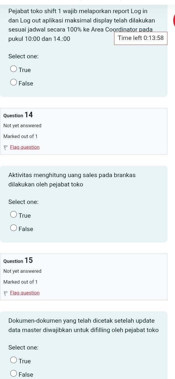 Pejabat toko shift 1 wajib melaporkan report Log in
dan Log out aplikasi maksimal display telah dilakukan
sesuai jadwal secara 100% ke Area Coordinator pada
pukul 10:00 dan 14.:00 Time left 0:13:58
Select one:
True
False
Question 14
Not yet answered
Marked out of 1
Flag question
Aktivitas menghitung uang sales pada brankas
dilakukan oleh pejabat toko
Select one:
True
False
Question 15
Not yet answered
Marked out of 1
7 Flag question
Dokumen-dokumen yang telah dicetak setelah update
data master diwajibkan untuk difılling oleh pejabat toko
Select one:
True
False