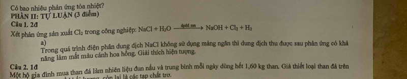 Có bao nhiêu phản ứng tỏa nhiệt? 
PHÀN II: Tự LUẠN (3 điểm) 
Câu 1. 2đ 
Xét phản ứng sản xuất Cl_2 trong công nghiệp: NaCl+H_2Oxrightarrow dpddmnNaOH+Cl_2+H_2
a) 
Trong quá trình điện phân dung dịch NaCl không sử dụng màng ngăn thì dung dịch thu được sau phản ứng có khả 
năng làm mất màu cánh hoa hồng. Giải thích hiện tượng. 
Câu 2. 1đ 
Một hộ gia đình mua than đá làm nhiên liệu đun nấu và trung bình mỗi ngày dùng hết 1,60 kg than. Giả thiết loại than đá trên 
ong , cò n lai là các tạp chất trơ.