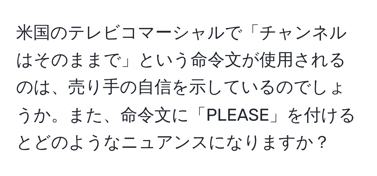 米国のテレビコマーシャルで「チャンネルはそのままで」という命令文が使用されるのは、売り手の自信を示しているのでしょうか。また、命令文に「PLEASE」を付けるとどのようなニュアンスになりますか？