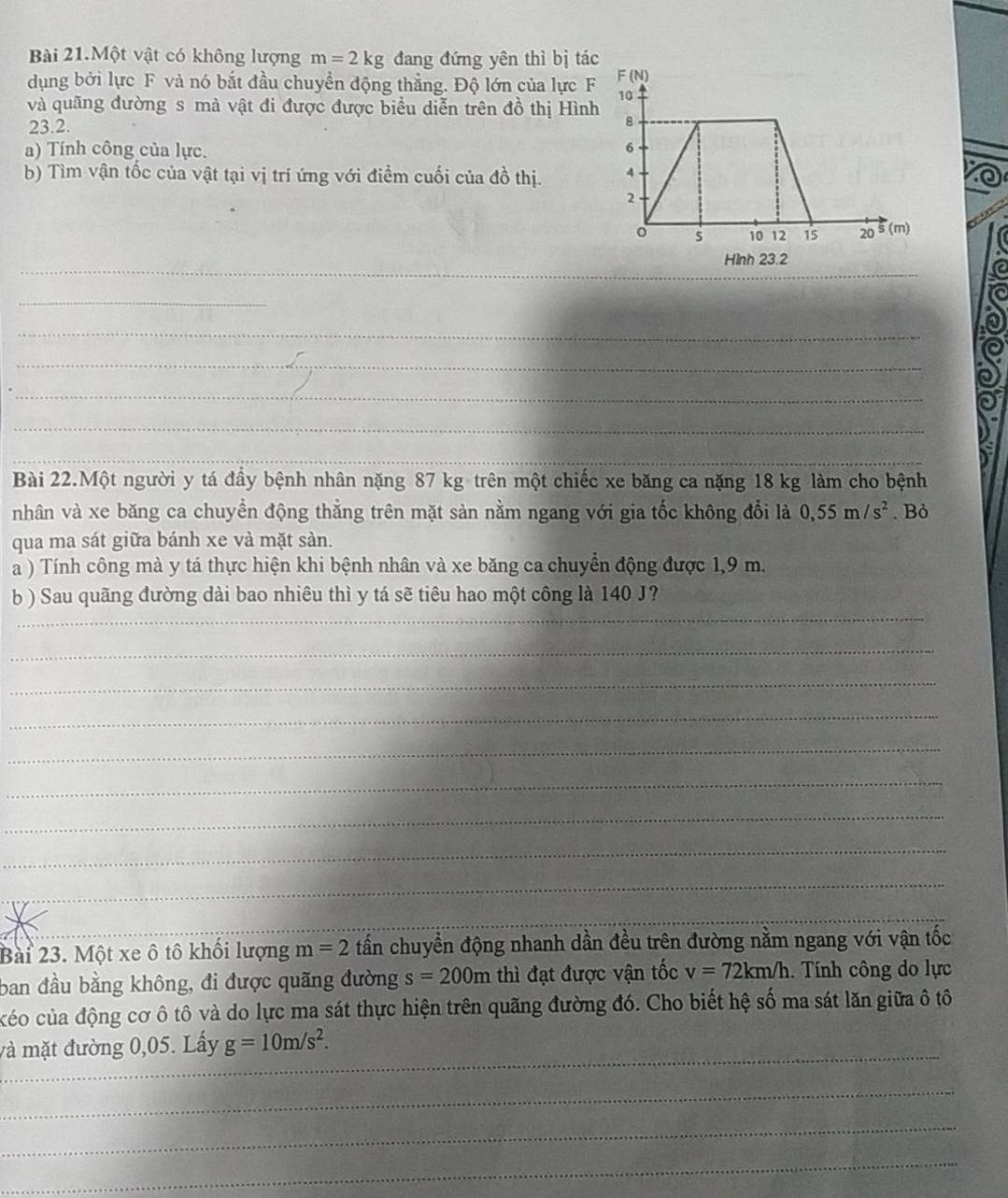 Bài 21.Một vật có không lượng m=2kg đang đứng yên thì bị tác
dụng bởi lực F và nó bắt đầu chuyển động thẳng. Độ lớn của lực F
và quãng đường s mà vật đi được được biểu diễn trên đồ thị Hình
23.2. 
a) Tính công của lực. 
b) Tìm vận tốc của vật tại vị trí ứng với điểm cuối của đồ thị. 
_
Hình 23.2
_
_
_
_
_
_
Bài 22.Một người y tá đầy bệnh nhân nặng 87 kg trên một chiếc xe băng ca nặng 18 kg làm cho bệnh
nhân và xe băng ca chuyển động thẳng trên mặt sản nằm ngang với gia tốc không đổi là 0,55m/s^2. Bỏ
qua ma sát giữa bánh xe và mặt sàn.
a ) Tính công mà y tá thực hiện khi bệnh nhân và xe băng ca chuyển động được 1,9 m.
b ) Sau quãng đường dài bao nhiêu thì y tá sẽ tiêu hao một công là 140 J?
_
_
_
_
_
_
_
_
_
_
_
_
Bài 23. Một xe ô tô khối lượng m=2 tấn chuyển động nhanh dần đều trên đường nằm ngang với vận tốc
ban đầu bằng không, đi được quãng đường s=200m thì đạt được vận tốc v=72km/h.  Tính công do lực
céo của động cơ ô tô và do lực ma sát thực hiện trên quãng đường đó. Cho biết hệ số ma sát lăn giữa ô tô
_
và mặt đường 0,05. Lấy g=10m/s^2.
_
_
_