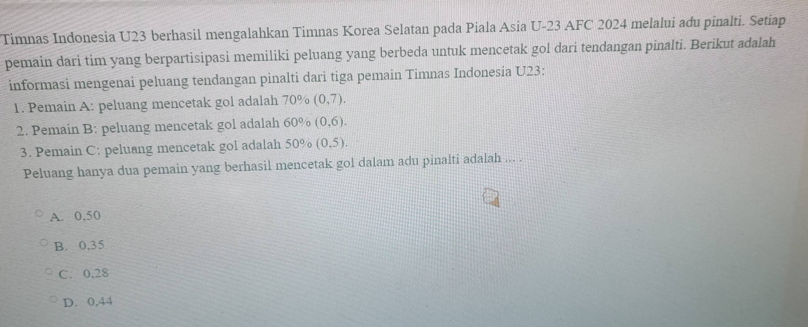 Timnas Indonesia U23 berhasil mengalahkan Timnas Korea Selatan pada Piala Asia U-23 AFC 2024 melalui adu pinalti. Setiap
pemain dari tim yang berpartisipasi memiliki peluang yang berbeda untuk mencetak gol dari tendangan pinalti. Berikut adalah
informasi mengenai peluang tendangan pinalti dari tiga pemain Timnas Indonesia U23:
1. Pemain A: peluang mencetak gol adalah 70% (0,7). 
2. Pemain B: peluang mencetak gol adalah 60% (0,6). 
3. Pemain C: peluang mencetak gol adalah 50% (0,5). 
Peluang hanya dua pemain yang berhasil mencetak gol dalam adu pinalti adalah ...
A. 0,50
B. 0,35
C. 0,28
D. 0.44