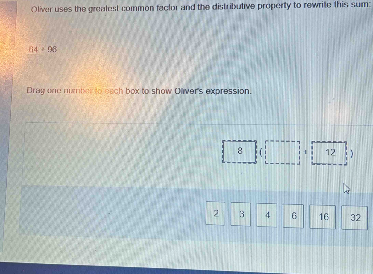 Oliver uses the greatest common factor and the distributive property to rewrite this sum:
64+96
Drag one number to each box to show Oliver's expression.
 8 beginpmatrix □ ,□ )+(12□ )
2 3 4 6 16 32