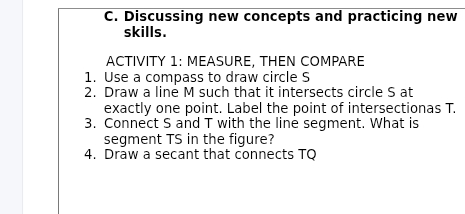 Discussing new concepts and practicing new 
skills. 
ACTIVITY 1: MEASURE, THEN COMPARE 
1. Use a compass to draw circle S
2. Draw a line M such that it intersects circle S at 
exactly one point. Label the point of intersectionas T. 
3. Connect S and T with the line segment. What is 
segment TS in the figure? 
4. Draw a secant that connects TQ