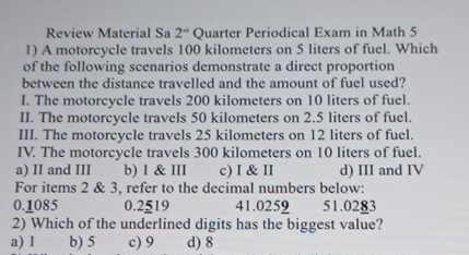 Review Material Sa 2^(-1) Quarter Periodical Exam in Math 5
1) A motorcycle travels 100 kilometers on 5 liters of fuel. Which
of the following scenarios demonstrate a direct proportion
between the distance travelled and the amount of fuel used?
I. The motorcycle travels 200 kilometers on 10 liters of fuel.
II. The motorcycle travels 50 kilometers on 2.5 liters of fuel.
III. The motorcycle travels 25 kilometers on 12 liters of fuel.
IV. The motorcycle travels 300 kilometers on 10 liters of fuel.
a) II and III b) 1 & III c) I & II d) III and IV
For items 2 & 3, refer to the decimal numbers below:
0.1085 0.2519 41.0259 51.0283
2) Which of the underlined digits has the biggest value?
a) l b) 5 c) 9 d) 8