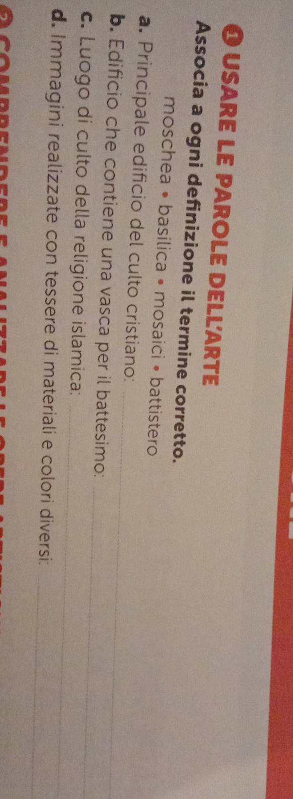 usare le parole dellarte 
Associa a ogni definizione il termine corretto. 
moschea • basilica • mosaici • battistero 
_ 
a. Principale edificio del culto cristiano: 
_ 
b. Edificio che contiene una vasca per il battesimo: 
_ 
c. Luogo di culto della religione islamica: 
_ 
d. Immagini realizzate con tessere di materiali e colori diversi: