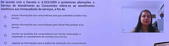 De acordo com o Decreto n. 6.523/2009 e posteriores alterações, o
Serviço de Atendimento ao Consumidor refereçse ao atendimento
telefônico aos fornecedores de serviços, a fim de
serviço. prestar informações aos consumidores para que contratem produto e/ou
prestar informações aos consumidores para ofertar-lhes produto e/ou
serviço.
resolver as questões dos consumidores com dúvida; reclamação; e
suspensão ou cancelamento de contrato e/ou serviço.
registrar as informações para a análise da satisfação dos consumidores.