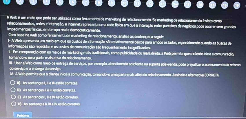 A Web é um meio que pode ser utilizada como ferramenta de marketing de relacionamento. Se marketing de relacionamento é visto como
relacionamentos, redes e interação, a internet representa uma rede física em que a interação entre parceiros de negócios pode ocorrer sem grandes
impedimentos físicos, em tempo real e democraticamente.
Com base na web como ferramenta de marketing de relacionamento, analise as sentenças a seguir:
I- A Web apresenta um meio em que os custos de informação são relativamente baixos para ambos os lados, especialmente quando as buscas de
informações são repetidas e os custos de comunicação são frequentemente insignificantes.
II- Em comparação com os meios de marketing mais tradicionais, como publicidade ou mala direta, a Web permite que o cliente inicie a comunicação,
tornando-o uma parte mais ativa do relacionamento.
III- Usar a Web como meio de entrega de serviços, por exemplo, atendimento ao cliente ou suporte pós-venda, pode prejudicar o aceleramento do retorno
do serviço e a entrega do serviço.
IV- A Web permite que o cliente inicie a comunicação, tornando-o uma parte mais ativa do relacionamento. Assinale a alternativa CORRETA:
A) As sentenças I, II e III estão corretas.
B) As sentenças II e III estão corretas.
C) As sentenças I, II e IV estão corretas.
D) As sentenças II, III e IV estão corretas.
Próxma