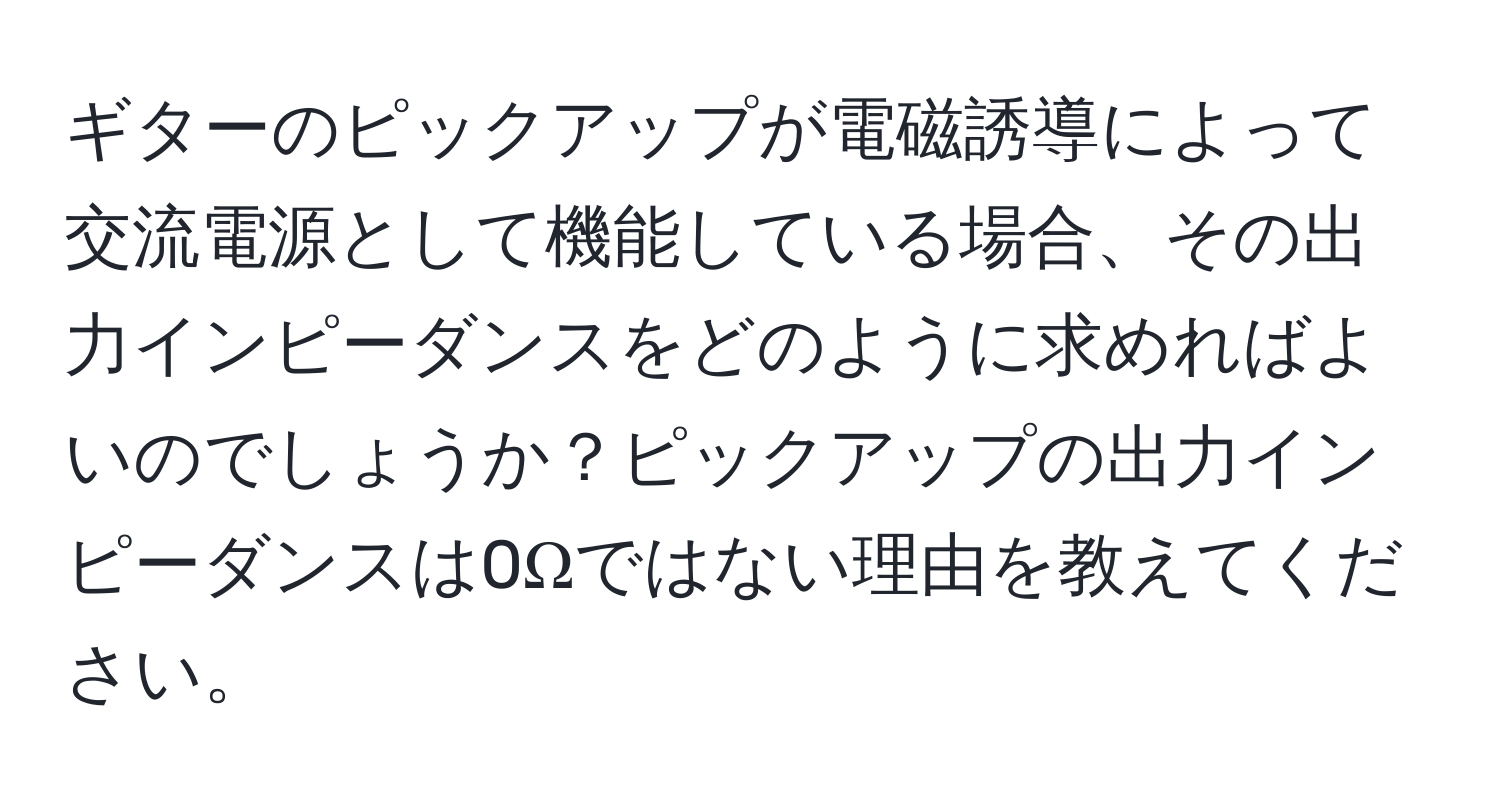 ギターのピックアップが電磁誘導によって交流電源として機能している場合、その出力インピーダンスをどのように求めればよいのでしょうか？ピックアップの出力インピーダンスは0Ωではない理由を教えてください。