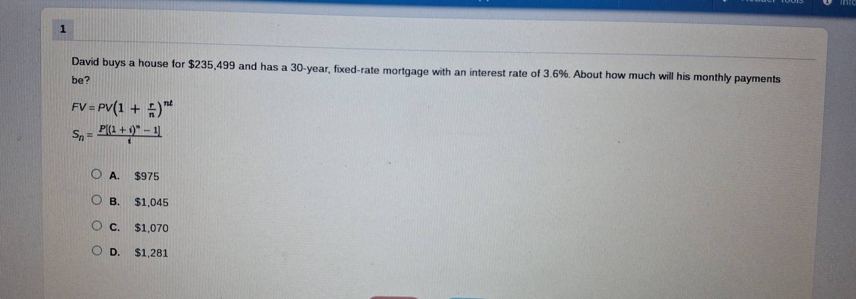 David buys a house for $235,499 and has a 30-year, fixed-rate mortgage with an interest rate of 3.6%. About how much will his monthly payments
be?
FV=PV(1+ r/n )^nt
S_n=frac P[(1+i)^n-1]i
A. $975
B. $1,045
C. $1,070
D. $1,281