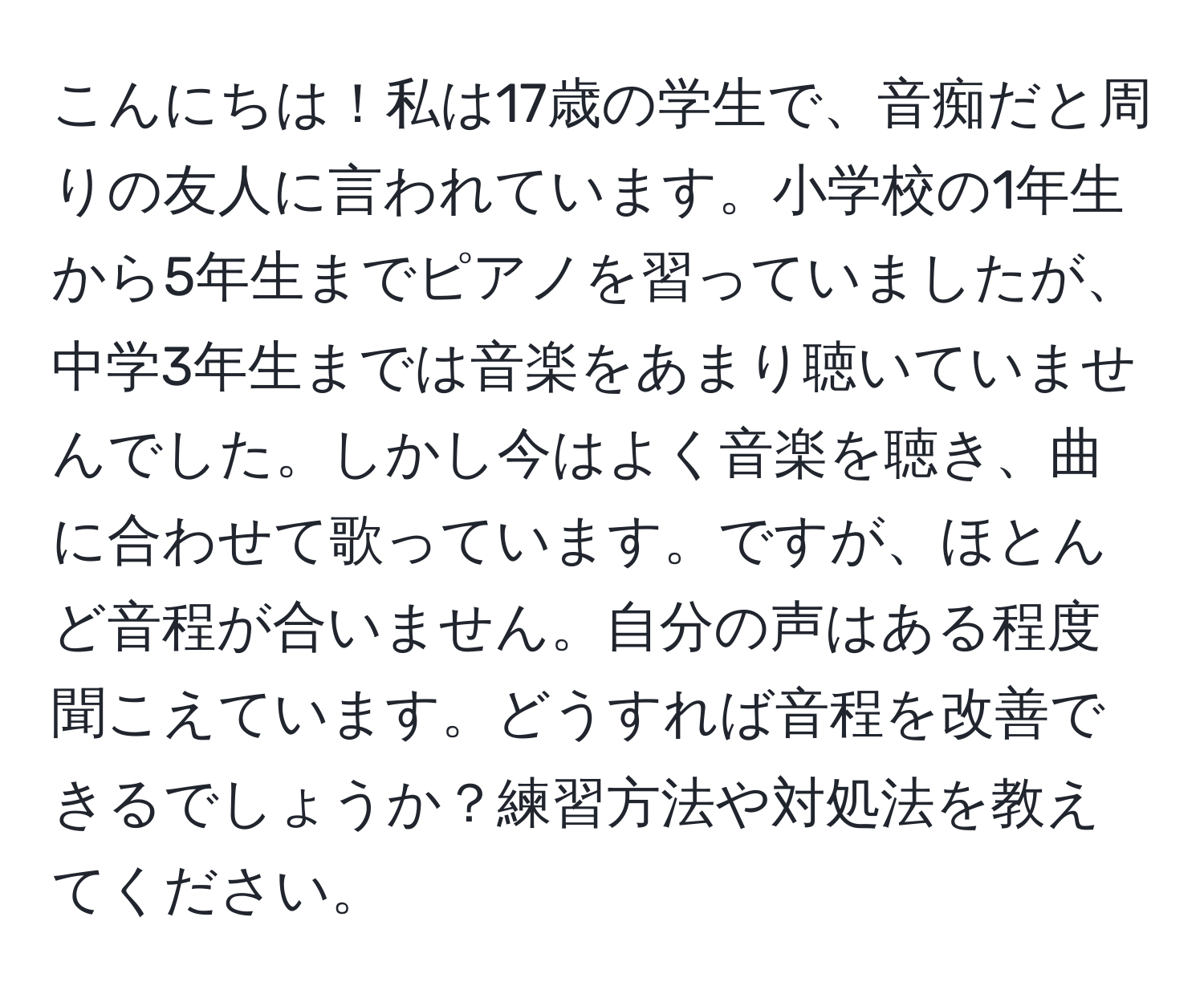 こんにちは！私は17歳の学生で、音痴だと周りの友人に言われています。小学校の1年生から5年生までピアノを習っていましたが、中学3年生までは音楽をあまり聴いていませんでした。しかし今はよく音楽を聴き、曲に合わせて歌っています。ですが、ほとんど音程が合いません。自分の声はある程度聞こえています。どうすれば音程を改善できるでしょうか？練習方法や対処法を教えてください。