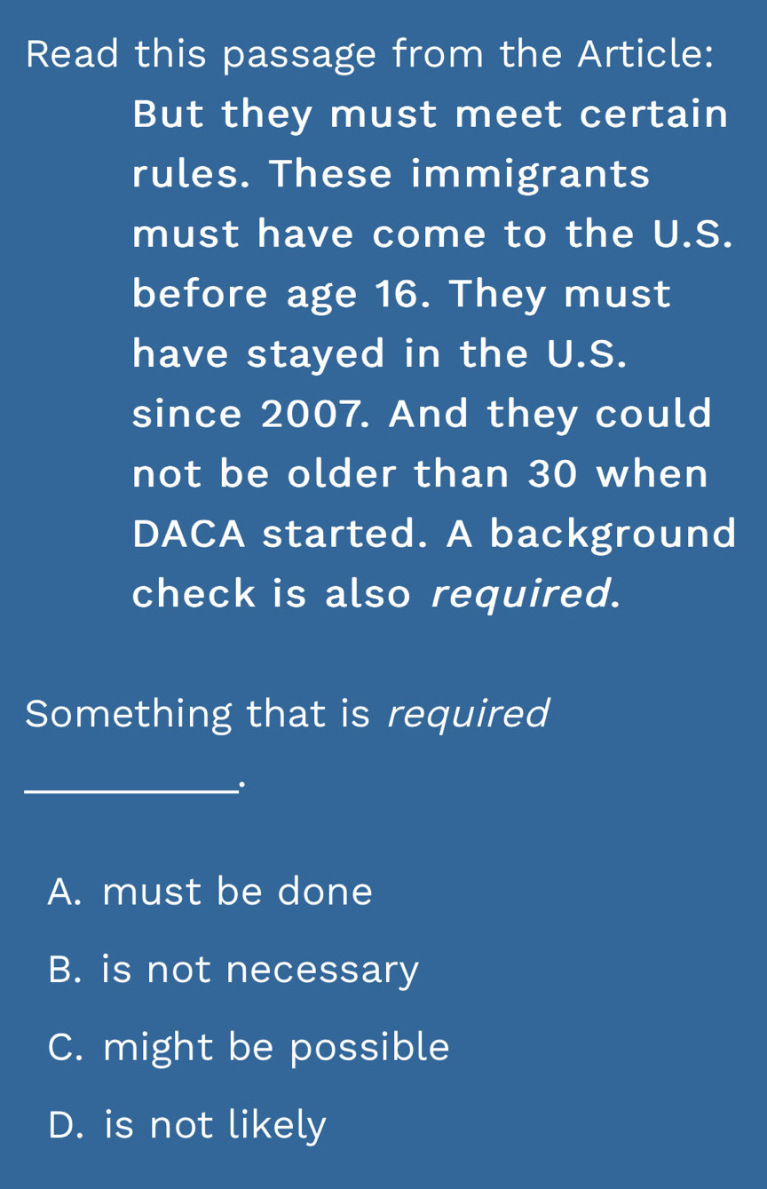 Read this passage from the Article:
But they must meet certain
rules. These immigrants
must have come to the U.S.
before age 16. They must
have stayed in the U.S.
since 2007. And they could
not be older than 30 when
DACA started. A background
check is also required.
Something that is required
_
A. must be done
B. is not necessary
C. might be possible
D. is not likely