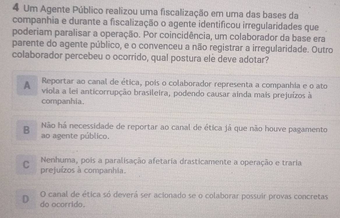 Um Agente Público realizou uma fiscalização em uma das bases da
companhia e durante a fiscalização o agente identificou irregularidades que
poderiam paralisar a operação. Por coincidência, um colaborador da base era
parente do agente público, e o convenceu a não registrar a irregularidade. Outro
colaborador percebeu o ocorrido, qual postura ele deve adotar?
Reportar ao canal de ética, pois o colaborador representa a companhia e o ato
A viola a lei anticorrupção brasileira, podendo causar ainda mais prejuízos à
companhia.
B Não há necessidade de reportar ao canal de ética já que não houve pagamento
ao agente público.
C Nenhuma, pois a paralisação afetaria drasticamente a operação e traria
prejuízos à companhia.
O canal de ética só deverá ser acionado se o colaborar possuir provas concretas
D do ocorrido.