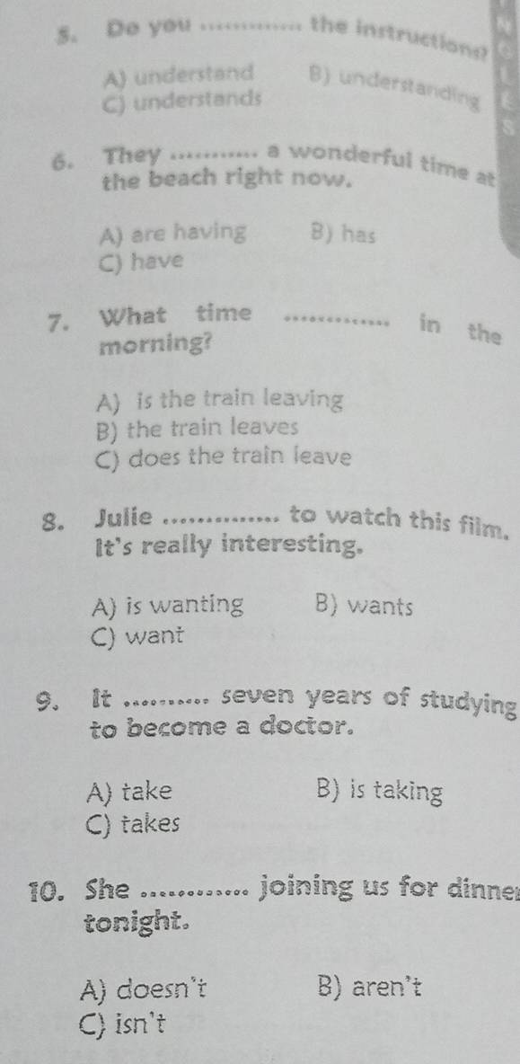 Do you ............ the instructions
A) understand B) understanding
C) understands
6. They _. , ......... a wonderful time a
the beach right now.
A) are having B) has
C) have
7. What time_
in the
morning?
A) is the train leaving
B) the train leaves
C) does the train leave
8. Julie _to watch this film.
It's really interesting.
A) is wanting B) wants
C) want
9. It_ .......... seven years of studying
to become a doctor.
A) take B) is taking
C) takes
10. She ........ .. joining us for dinner
tonight.
A) doesn't B) aren't
C) isn't