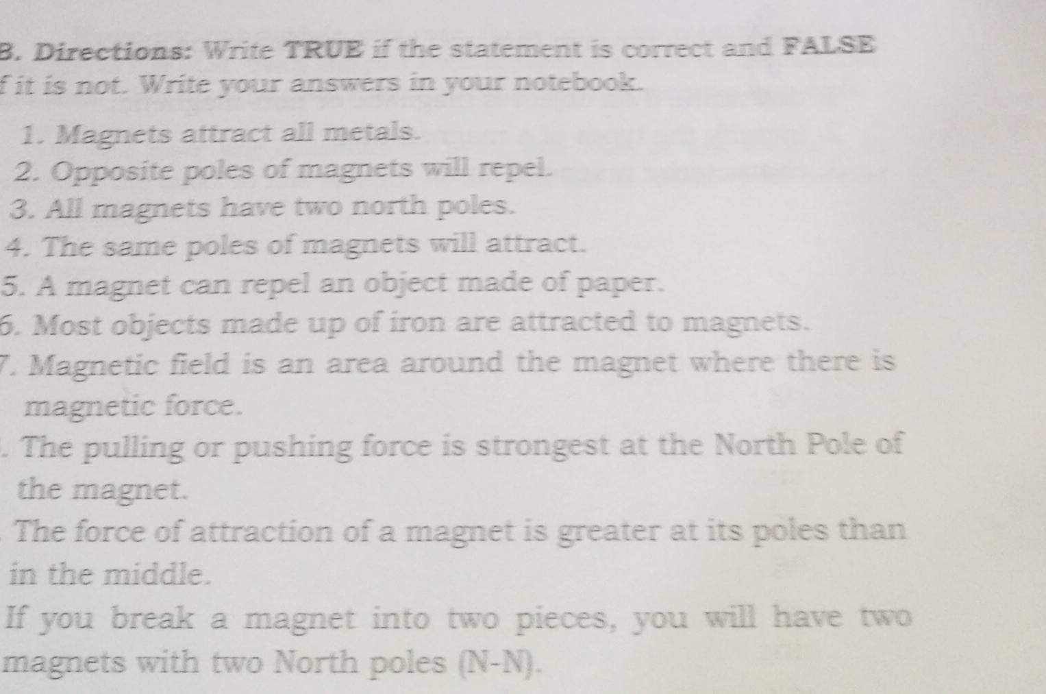 Directions: Write TRUE if the statement is correct and FALSE 
f it is not. Write your answers in your notebook. 
1. Magnets attract all metals. 
2. Opposite poles of magnets will repel. 
3. All magnets have two north poles. 
4. The same poles of magnets will attract. 
5. A magnet can repel an object made of paper. 
6. Most objects made up of iron are attracted to magnets. 
7. Magnetic field is an area around the magnet where there is 
magnetic force. 
. The pulling or pushing force is strongest at the North Pole of 
the magnet. 
The force of attraction of a magnet is greater at its poles than 
in the middle. 
If you break a magnet into two pieces, you will have two 
magnets with two North poles (N-N).