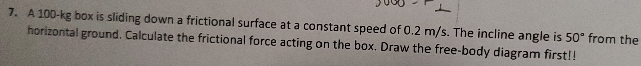 A 100-kg box is sliding down a frictional surface at a constant speed of 0.2 m/s. The incline angle is 50° from the 
horizontal ground. Calculate the frictional force acting on the box. Draw the free-body diagram first!!