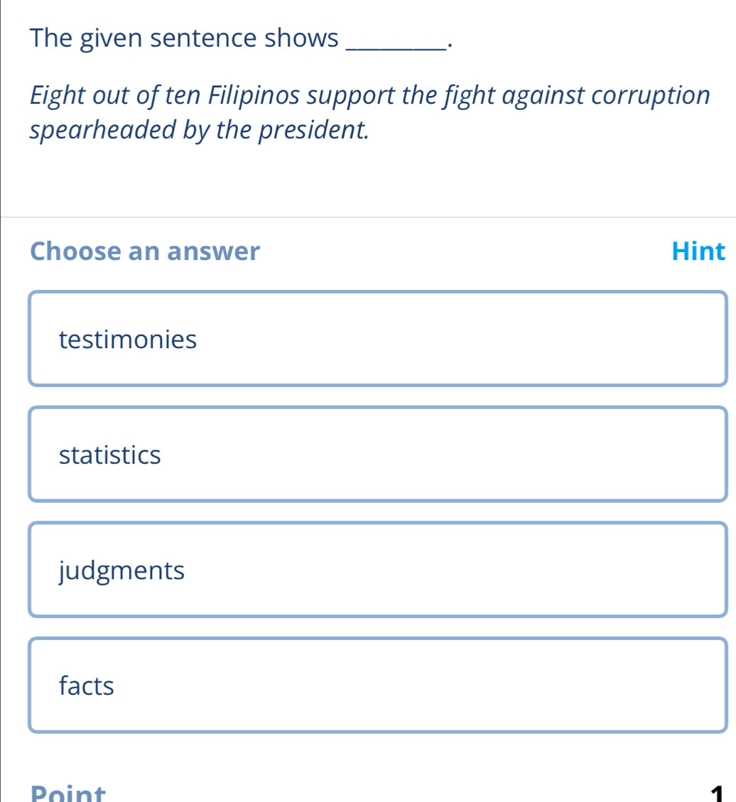 The given sentence shows_
.
Eight out of ten Filipinos support the fight against corruption
spearheaded by the president.
Choose an answer Hint
testimonies
statistics
judgments
facts
Point 1