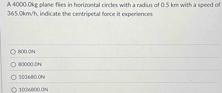 A 4000.0kg plane flies in horizontal circles with a radius of 0.5 km with a speed of
365.0km/h, indicate the centripetal force it experiences
800.0N
80000.0N
103680.0N
1036800.0N