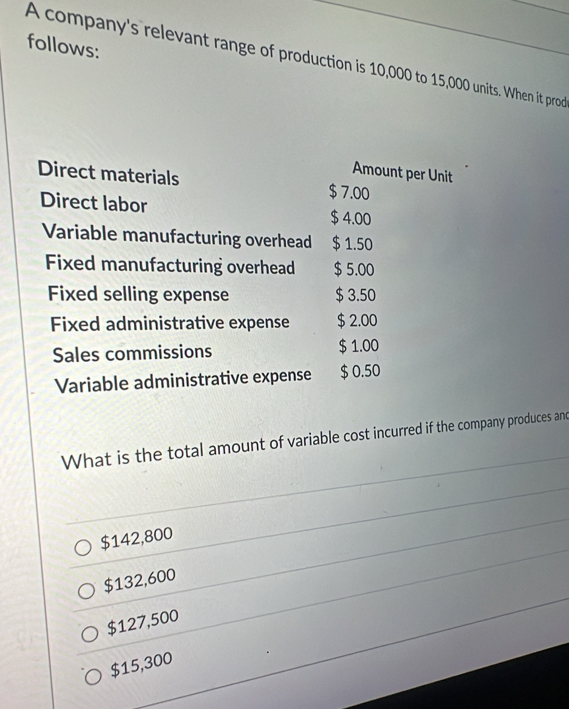 follows:
A company's relevant range of production is 10,000 to 15,000 units. When it prod
Amount per Unit
Direct materials $ 7.00
Direct labor
$ 4.00
Variable manufacturing overhead $ 1.50
Fixed manufacturing overhead $ 5.00
Fixed selling expense $ 3.50
Fixed administrative expense $ 2.00
Sales commissions $ 1.00
Variable administrative expense $ 0.50
What is the total amount of variable cost incurred if the company produces and
$142,800
$132,600
$127,500
$15,300