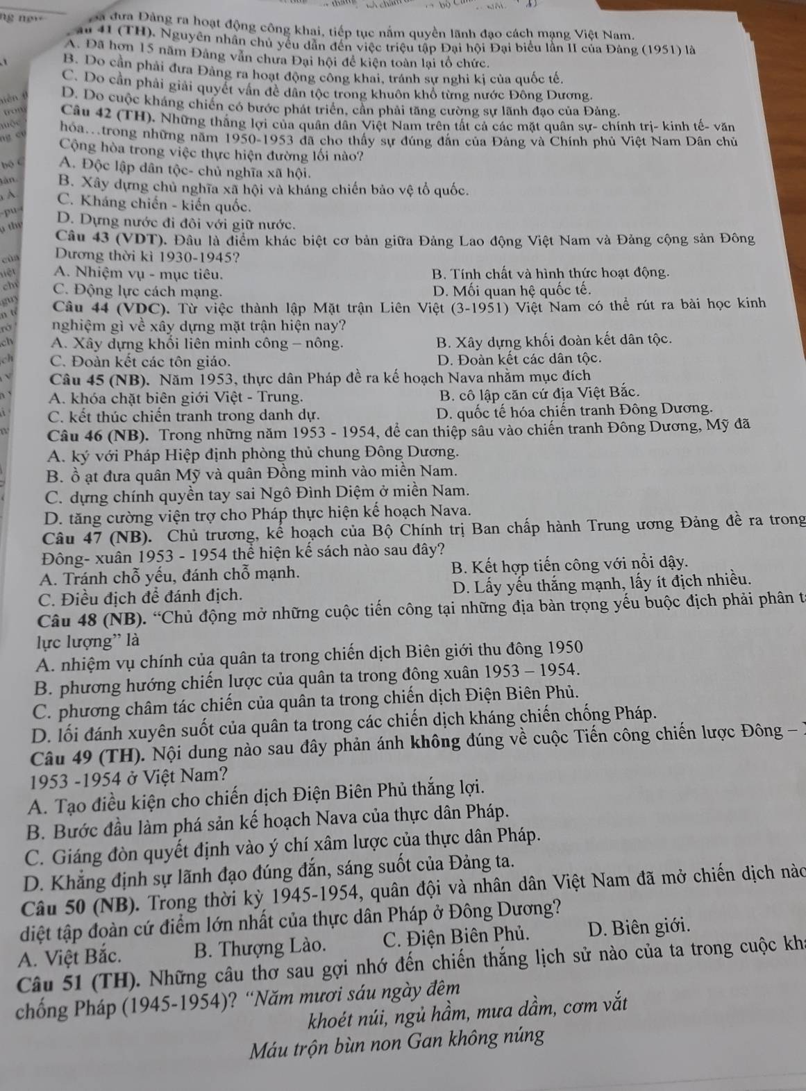 ng new  Đa đưa Đảng ra hoạt động công khai, tiếp tục nằm quyền lãnh đạo cách mạng Việt Nam.
au 41 (TH). Nguyên nhân chủ yếu dẫn đến việc triệu tập Đại hội Đại biểu lần II của Đảng (1951) là
A. Đã hơn 15 năm Đảng vân chưa Đại hội để kiện toàn lại tổ chức.
B. Do cần phải đưa Đảng ra hoạt động công khai, tránh sự nghi ki của quốc tế.
C. Do cần phải giải quyết vấn đề dân tộc trong khuôn khổ từng nước Đông Dương.
nián θ D. Do cuộc kháng chiến có bước phát triển, cần phải tăng cường sự lãnh đạo của Đảng
trom Câu 42 (TH). Những thắng lợi của quân dân Việt Nam trên tất cả các mặt quân sự- chính trị- kinh tế- văn
mộc hóa.trong những năm 1950-1953 đã cho thấy sự đúng đắn của Đảng và Chính phủ Việt Nam Dân chủ
ng c ư
Cộng hòa trong việc thực hiện đường lối nào?
bộ c A. Độc lập dân tộc- chủ nghĩa xã hội.
tân B. Xây dựng chủ nghĩa xã hội và kháng chiến bảo vệ tổ quốc.
A C. Kháng chiến - kiến quốc.
pu D. Dựng nước đi đôi với giữ nước.
thy
Câu 43 (VDT). Đầu là điểm khác biệt cơ bản giữa Đảng Lao động Việt Nam và Đảng cộng sản Đông
cùn Dương thời kì 1930-1945?
liệt A. Nhiệm vụ - mục tiêu. B. Tính chất và hình thức hoạt động.
ch C. Động lực cách mạng. D. Mối quan hệ quốc tế.
gu)
n tí  Câu 44 (VDC). Từ việc thành lập Mặt trận Liên Việt (3-1951) Việt Nam có thể rút ra bài học kinh
nghiệm gì về xây dựng mặt trận hiện nay?
ch A. Xây dựng khối liên minh công - nông. B. Xây dựng khối đoàn kết dân tộc.
a C. Đoàn kết các tôn giáo. D. Đoàn kết các dân tộc.
Câu 45 (NB). Năm 1953, thực dân Pháp đề ra kế hoạch Nava nhằm mục đích
A. khóa chặt biên giới Việt - Trung. B. cô lập căn cứ địa Việt Bắc.
C. kết thúc chiến tranh trong danh dự. D. quốc tế hóa chiến tranh Đông Dương.
Câu 46 (NB). Trong những năm 1953 - 1954, để can thiệp sâu vào chiến tranh Đông Dương, Mỹ đã
A. ký với Pháp Hiệp định phòng thủ chung Đông Dương.
B. ồ ạt đưa quân Mỹ và quân Đồng minh vào miền Nam.
C. dựng chính quyền tay sai Ngô Đình Diệm ở miền Nam.
D. tăng cường viện trợ cho Pháp thực hiện kế hoạch Nava.
Câu 47 (NB). Chủ trương, kế hoạch của Bộ Chính trị Ban chấp hành Trung ương Đảng đề ra trong
Đông- xuân 1953 - 1954 thể hiện kế sách nào sau đây?
A. Tránh chỗ yếu, đánh chỗ mạnh. B. Kết hợp tiến công với nổi dậy.
C. Điều địch để đánh địch. D. Lấy yếu thắng mạnh, lấy ít địch nhiều.
Câu 48 (NB). “Chủ động mở những cuộc tiến công tại những địa bàn trọng yếu buộc địch phải phân t
lực lượng'' là
A. nhiệm vụ chính của quân ta trong chiến dịch Biên giới thu đông 1950
B. phương hướng chiến lược của quân ta trong đông xuân 1953 - 1954.
C. phương châm tác chiến của quân ta trong chiến dịch Điện Biên Phủ.
D. lối đánh xuyên suốt của quân ta trong các chiến dịch kháng chiến chống Pháp.
Câu 49 (TH). Nội dung nào sau đây phản ánh không đúng về cuộc Tiến công chiến lược Đông - 7
1953 -1954 ở Việt Nam?
A. Tạo điều kiện cho chiến dịch Điện Biên Phủ thắng lợi.
B. Bước đầu làm phá sản kế hoạch Nava của thực dân Pháp.
C. Giáng đòn quyết định vào ý chí xâm lược của thực dân Pháp.
D. Khẳng định sự lãnh đạo đúng đắn, sáng suốt của Đảng ta.
Câu 50 (NB). Trong thời kỳ 1945-1954, quân đội và nhân dân Việt Nam đã mở chiến dịch nà
diệt tập đoàn cứ điểm lớn nhất của thực dân Pháp ở Đông Dương?
A. Việt Bắc. B. Thượng Lào. C. Điện Biên Phủ. D. Biên giới.
Câu 51 (TH). Những câu thơ sau gợi nhớ đến chiến thắng lịch sử nào của ta trong cuộc kha
chống Pháp (1945-1954)? “Năm mươi sáu ngày đêm
khoét núi, ngủ hầm, mưa dầm, cơm vắt
Máu trộn bùn non Gan không núng