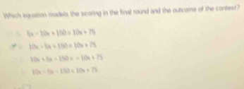 Which equation models the scoring in the final round and the outcome of the contest?
8x-10x+150=10x+75
10x-5x+150=20x+75
10x+5x=150x=10x+75
10x-5x-150=10x+75