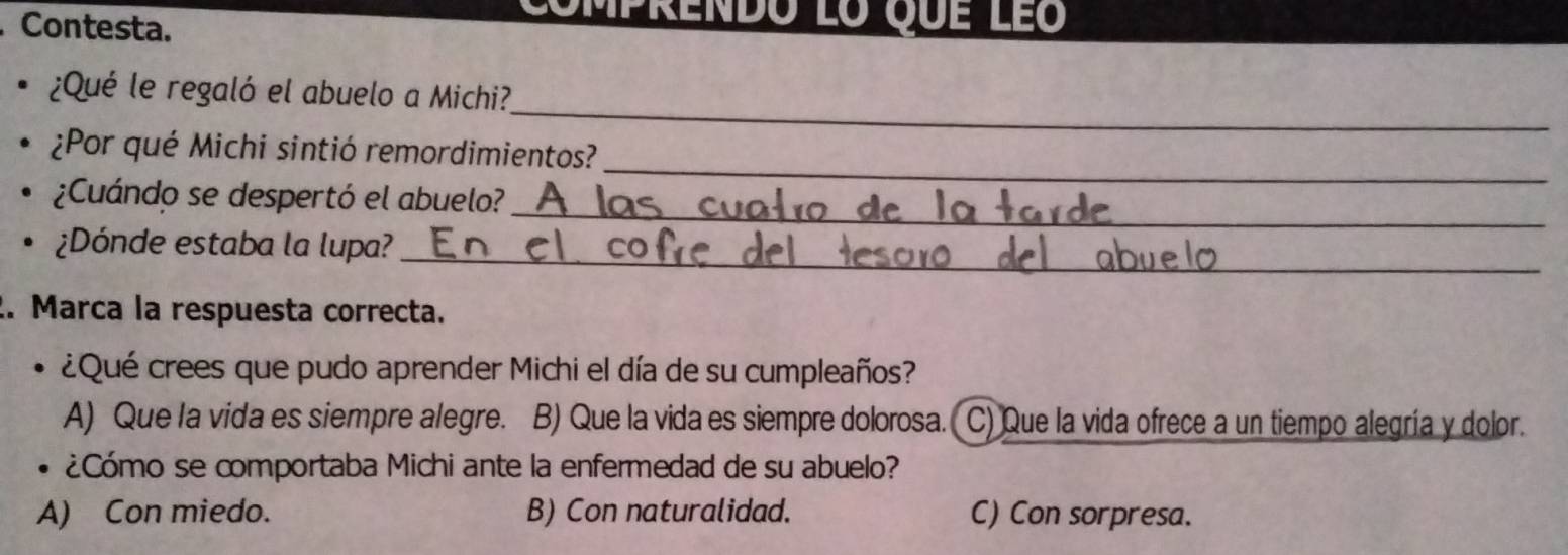 Contesta.
Comprendo lo que le
_
¿Qué le regaló el abuelo a Michi?,
_
¿Por qué Michi sintió remordimientos?
_
¿Cuándo se despertó el abuelo?
。 ¿Dónde estaba la lupa?_
2. Marca la respuesta correcta.
、 ¿Qué crees que pudo aprender Michi el día de su cumpleaños?
A) Que la vida es siempre alegre. B) Que la vida es siempre dolorosa. C) Que la vida ofrece a un tiempo alegría y dolor.
¿Cómo se comportaba Michi ante la enfermedad de su abuelo?
A) Con miedo. B) Con naturalidad. C) Con sorpresa.