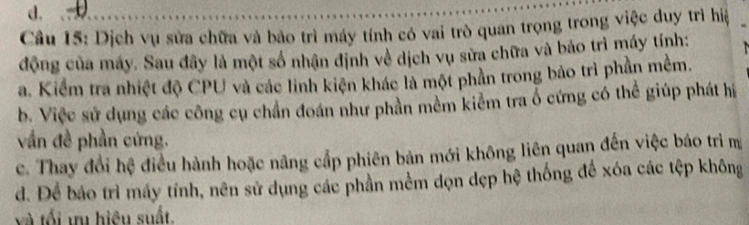 Dịch vụ sửa chữa và bảo trì máy tính có vai trò quan trọng trong việc duy trì hiệ
động của máy. Sau đây là một số nhận định về dịch vụ sửa chữa và bảo trì máy tính:
a. Kiểm tra nhiệt độ CPU và các linh kiện khác là một phần trong bảo trì phần mềm.
b. Việc sử dụng các công cụ chần đoán như phần mềm kiểm tra ổ cứng có thể giúp phát hi
vần đề phần cứng.
c. Thay đổi hệ điều hành hoặc nâng cấp phiên bản mới không liên quan đến việc báo trì m
d. Để báo trì máy tính, nên sử dụng các phần mềm đọn dẹp hệ thống để xóa các tệp không
và tối ưu hiệu suất.