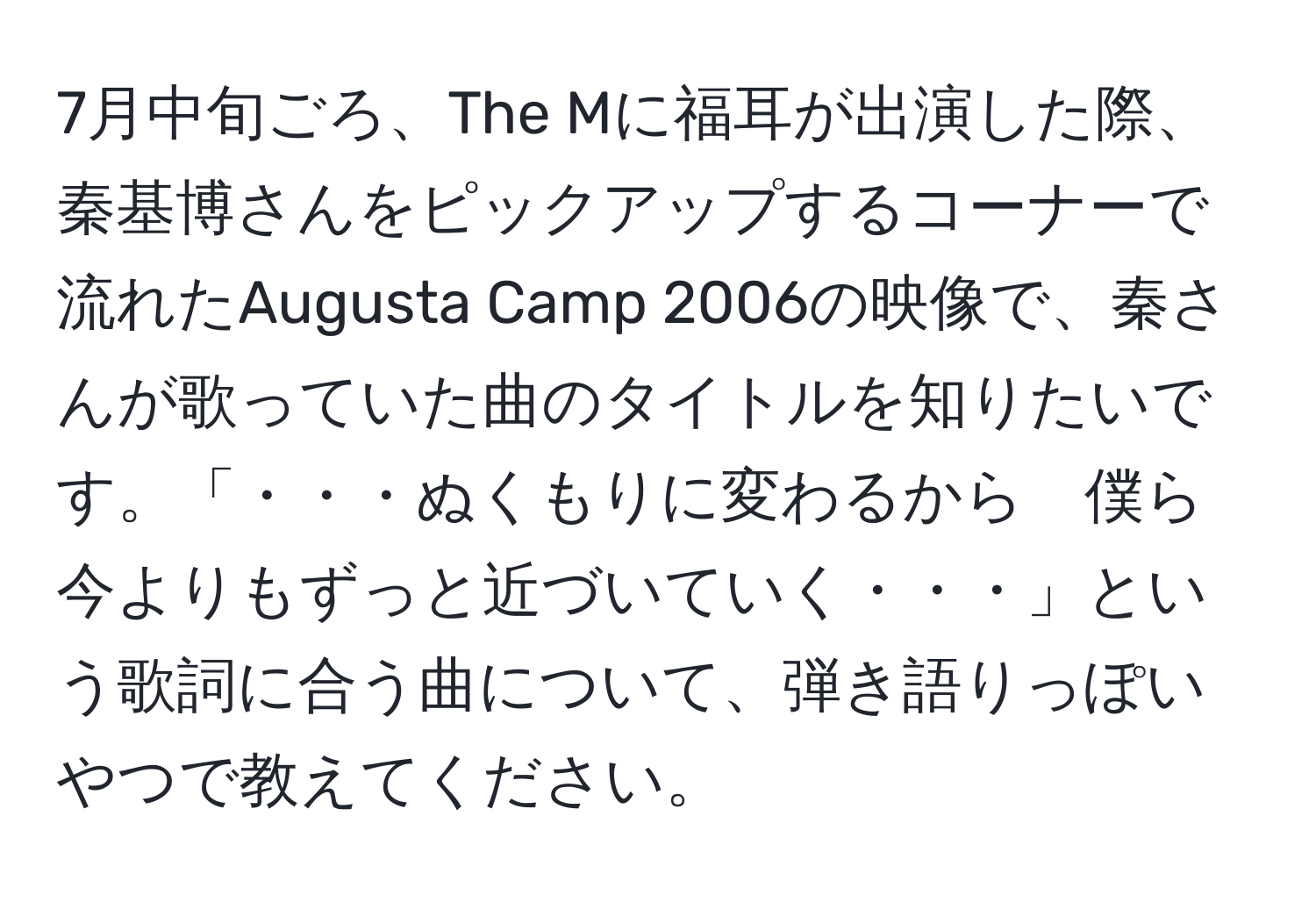 7月中旬ごろ、The Mに福耳が出演した際、秦基博さんをピックアップするコーナーで流れたAugusta Camp 2006の映像で、秦さんが歌っていた曲のタイトルを知りたいです。「・・・ぬくもりに変わるから　僕ら今よりもずっと近づいていく・・・」という歌詞に合う曲について、弾き語りっぽいやつで教えてください。