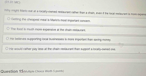 (01.01 MC)
Why might Mario eat at a locally-owned restaurant rather than a chain, even if the local restaurant is more expens
Getting the cheapest meal is Mario's most important concem.
The food is much more expensive at the chain restaurant.
He believes supporting local businesses is more important than saving money.
He would rather pay less at the chain restaurant than support a locally-owned one.
Question 15(Multiple Choice Worth 5 points)