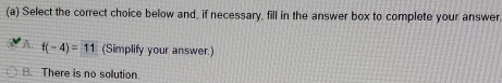 Select the correct choice below and, if necessary, fill in the answer box to complete your answer
A. f(-4)=11 (Simplify your answer.)
B. There is no solution.