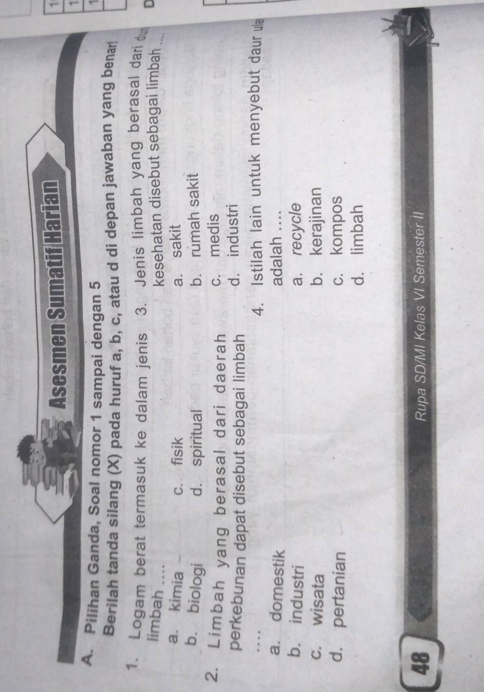 Asesmen Sumatif Harian
1
1
A. Pilihan Ganda, Soal nomor 1 sampai dengan 5
Berilah tanda silang (X) pada huruf a, b, c, atau d di depan jawaban yang benar!
1. Logam berat termasuk ke dalam jenis 3. Jenis limbah yang berasal dari du
D
limbah ...
kesehatan disebut sebagai limbah ...
a. kimia c. fisik a. sakit
b. biologi d. spiritual b. rumah sakit
2. Limbah yang berasal dari daerah c. medis
perkebunan dapat disebut sebagai limbah d. industri
4. Istilah lain untuk menyebut daur ul
a. domestik adalah ....
b. industri a. recycle
c. wisata b. kerajinan
d. pertanian c. kompos
d. limbah
48
Rupa SD/MI Kelas VI Semester II