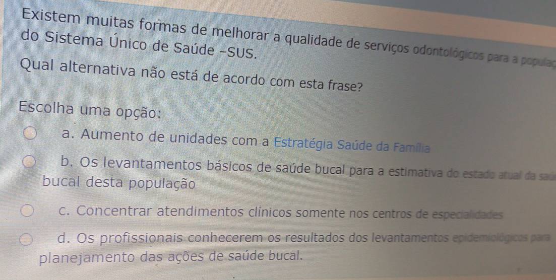 Existem muitas formas de melhorar a qualidade de serviços odontológicos para a populaç
do Sistema Único de Saúde -SUS.
Qual alternativa não está de acordo com esta frase?
Escolha uma opção:
a. Aumento de unidades com a Estratégia Saúde da Família
b. Os levantamentos básicos de saúde bucal para a estimativa do estado atual da saú
bucal desta população
c. Concentrar atendimentos clínicos somente nos centros de especialidades
d. Os profissionais conhecerem os resultados dos levantamentos epidemiológicos para
planejamento das ações de saúde bucal.