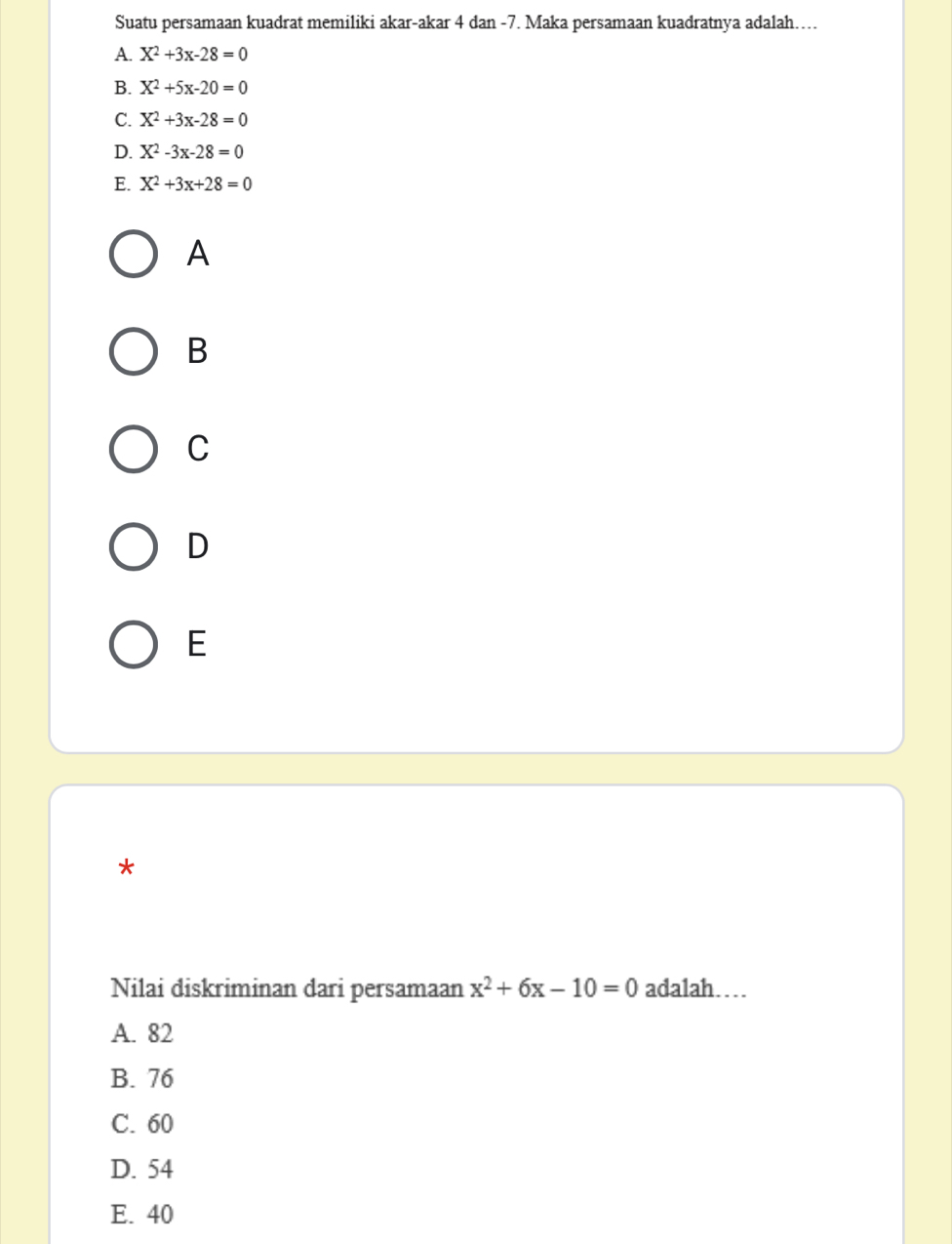 Suatu persamaan kuadrat memiliki akar-akar 4 dan -7. Maka persamaan kuadratnya adalah……
A. X^2+3x-28=0
B. X^2+5x-20=0
C. X^2+3x-28=0
D. X^2-3x-28=0
E. X^2+3x+28=0
A
B
C
D
E
*
Nilai diskriminan dari persamaan x^2+6x-10=0 adalah…
A. 82
B. 76
C. 60
D. 54
E. 40