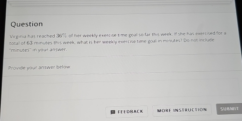 Question 
Virginia has reached 36% of her weekly exercise time goal so far this week. If she has exercised for a 
total of 63 minutes this week, what is her weekly exercise time goal in minutes? Do not include 
"minutes" in your answer. 
Provide your answer below: 
FEED B A CK MORE INSTRUCTION SUBMIT